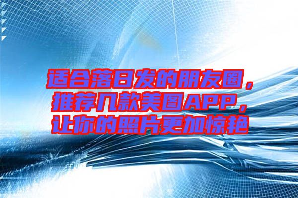 適合落日發(fā)的朋友圈，推薦幾款美圖APP，讓你的照片更加驚艷