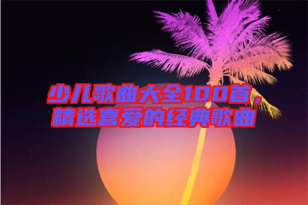 少兒歌曲大全100首，精選喜愛的經(jīng)典歌曲