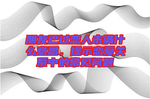 朋友已過戀人未滿什么意思，提示戀愛關系中的常見問題