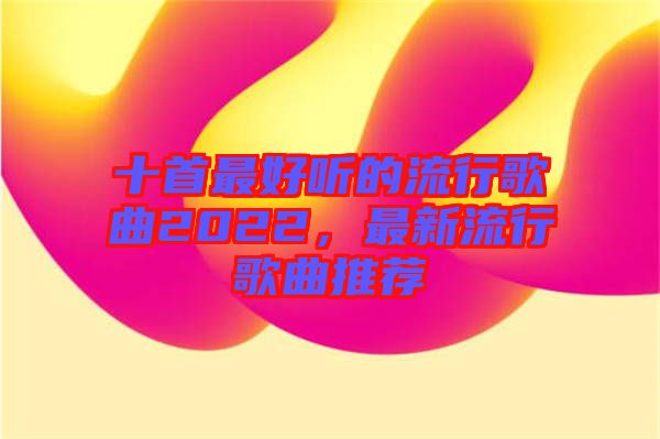 十首最好聽的流行歌曲2022，最新流行歌曲推薦