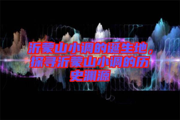 沂蒙山小調(diào)的誕生地，探尋沂蒙山小調(diào)的歷史淵源