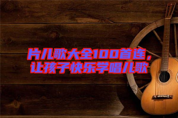片兒歌大全100首連，讓孩子快樂學唱兒歌