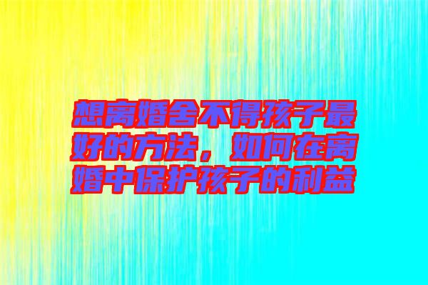 想離婚舍不得孩子最好的方法，如何在離婚中保護孩子的利益