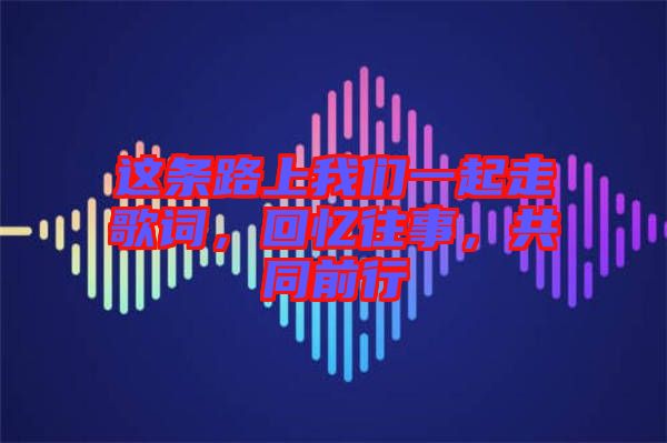 這條路上我們一起走歌詞，回憶往事，共同前行