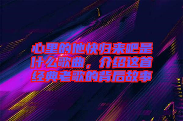 心里的他快歸來吧是什么歌曲，介紹這首經(jīng)典老歌的背后故事
