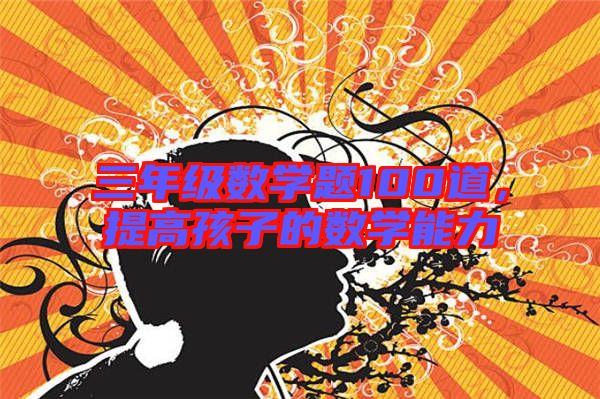 三年級數(shù)學(xué)題100道，提高孩子的數(shù)學(xué)能力