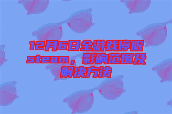12月6日全游戲停服steam，影響范圍及解決方法