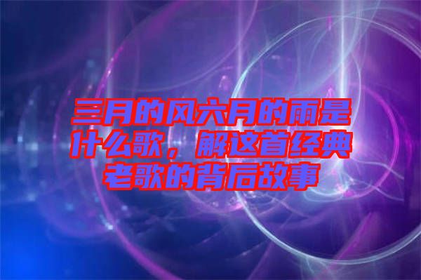 三月的風(fēng)六月的雨是什么歌，解這首經(jīng)典老歌的背后故事