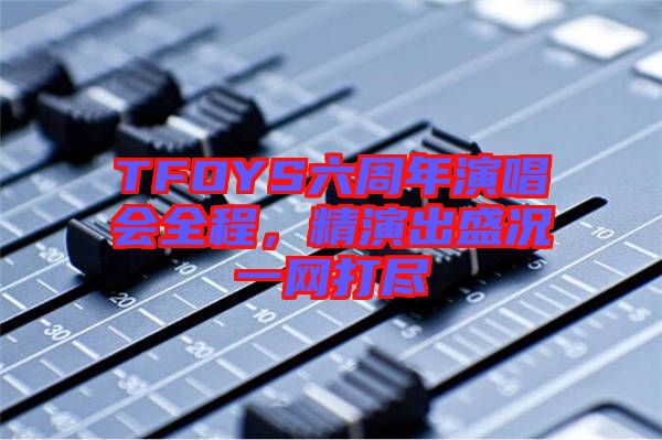 TFOYS六周年演唱會全程，精演出盛況一網(wǎng)打盡