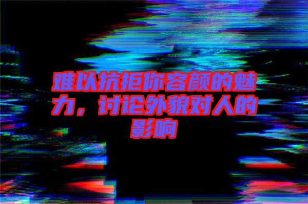 難以抗拒你容顏的魅力，討論外貌對人的影響