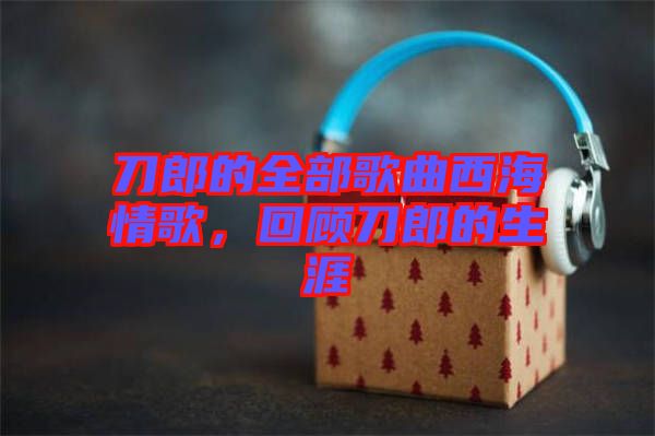 刀郎的全部歌曲西海情歌，回顧刀郎的生涯