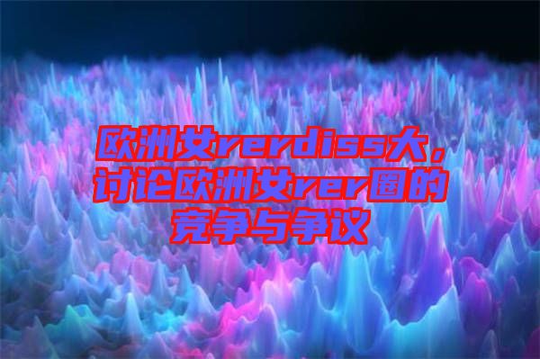 歐洲女rerdiss大，討論歐洲女rer圈的競(jìng)爭(zhēng)與爭(zhēng)議