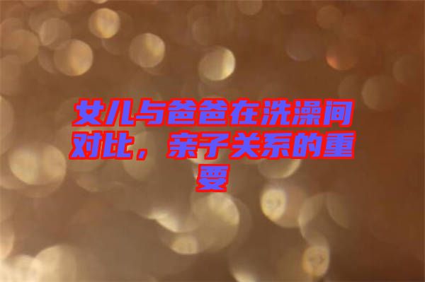 女兒與爸爸在洗澡間對(duì)比，親子關(guān)系的重要