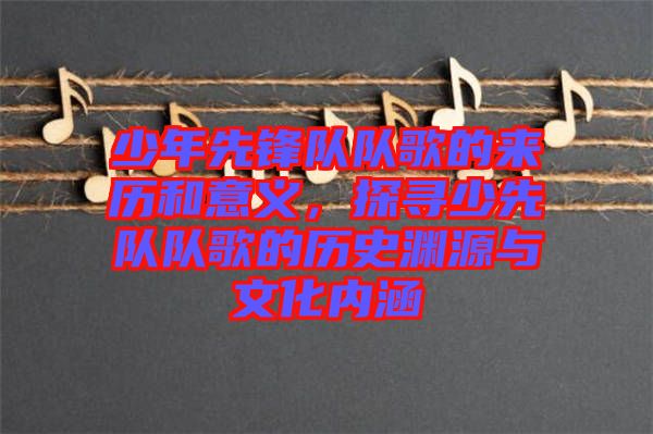 少年先鋒隊(duì)隊(duì)歌的來歷和意義，探尋少先隊(duì)隊(duì)歌的歷史淵源與文化內(nèi)涵
