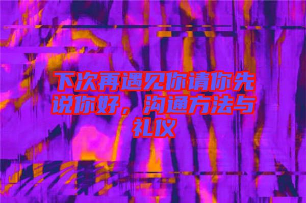 下次再遇見你請(qǐng)你先說你好，溝通方法與禮儀