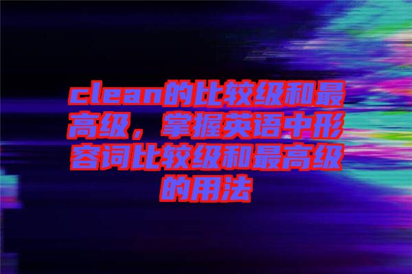 clean的比較級和最高級，掌握英語中形容詞比較級和最高級的用法