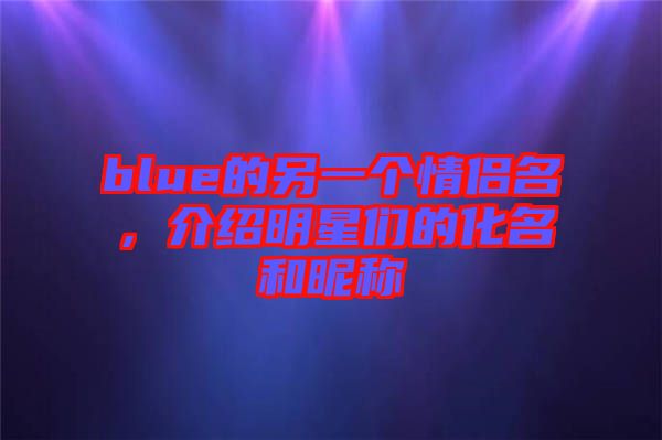 blue的另一個情侶名，介紹明星們的化名和昵稱