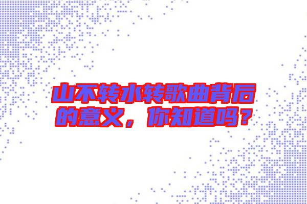 山不轉(zhuǎn)水轉(zhuǎn)歌曲背后的意義，你知道嗎？