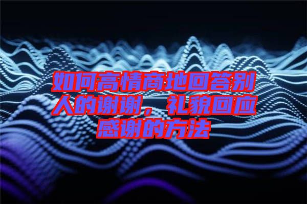 如何高情商地回答別人的謝謝，禮貌回應感謝的方法
