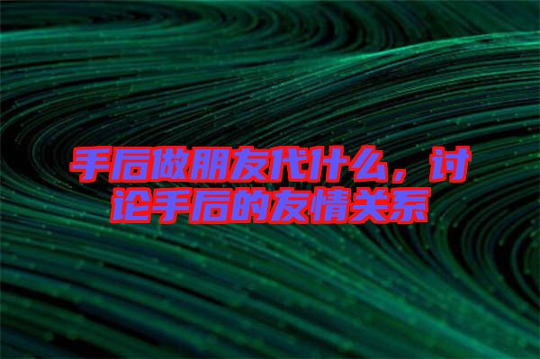 手后做朋友代什么，討論手后的友情關(guān)系
