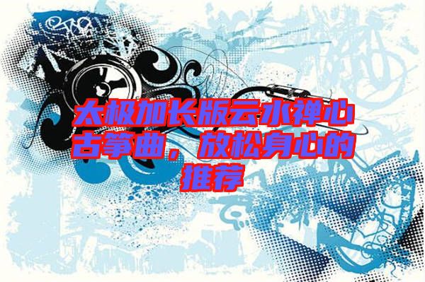 太極加長版云水禪心古箏曲，放松身心的推薦