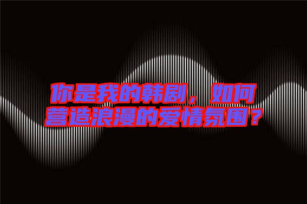 你是我的韓劇，如何營造浪漫的愛情氛圍？