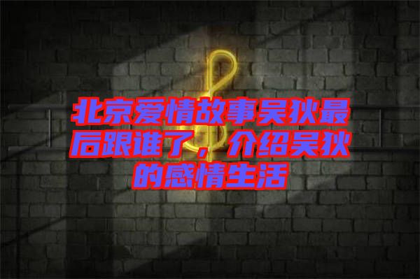北京愛情故事吳狄最后跟誰了，介紹吳狄的感情生活