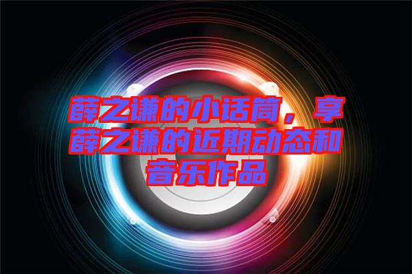 薛之謙的小話筒，享薛之謙的近期動(dòng)態(tài)和音樂(lè)作品