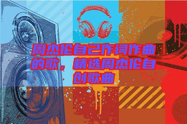 周杰倫自己作詞作曲的歌，精選周杰倫自創(chuàng)歌曲