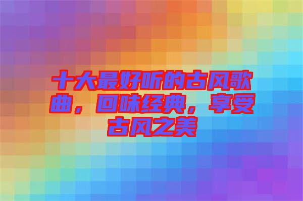 十大最好聽(tīng)的古風(fēng)歌曲，回味經(jīng)典，享受古風(fēng)之美