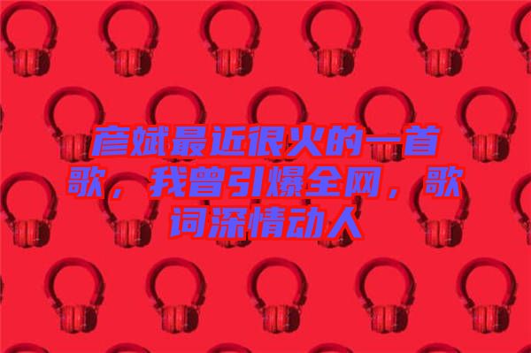 彥斌最近很火的一首歌，我曾引爆全網(wǎng)，歌詞深情動人