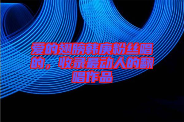 愛的翅膀韓庚粉絲唱的，收錄最動人的翻唱作品