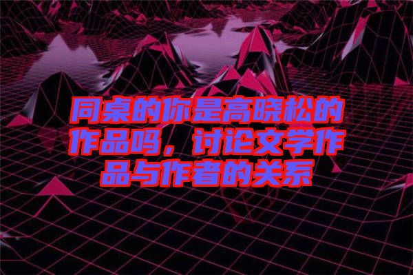 同桌的你是高曉松的作品嗎，討論文學作品與作者的關系