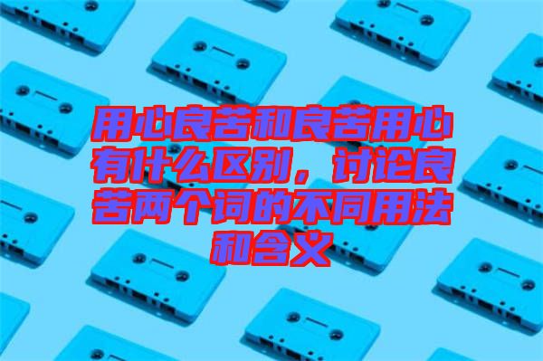 用心良苦和良苦用心有什么區(qū)別，討論良苦兩個詞的不同用法和含義