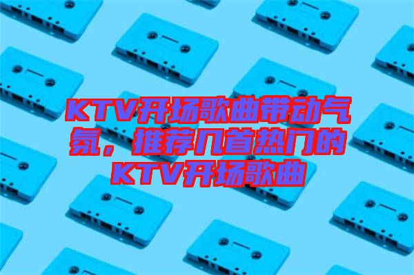 KTV開場歌曲帶動氣氛，推薦幾首熱門的KTV開場歌曲