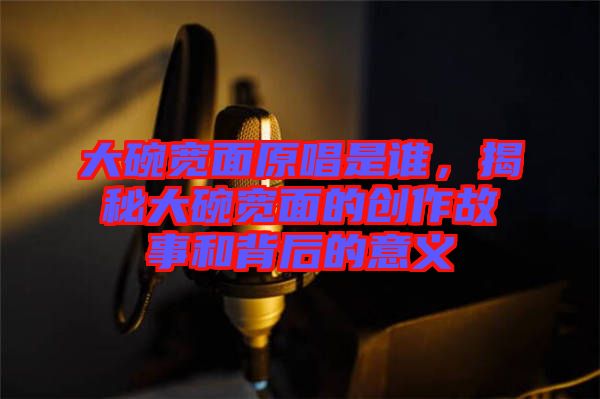 大碗寬面原唱是誰(shuí)，揭秘大碗寬面的創(chuàng)作故事和背后的意義