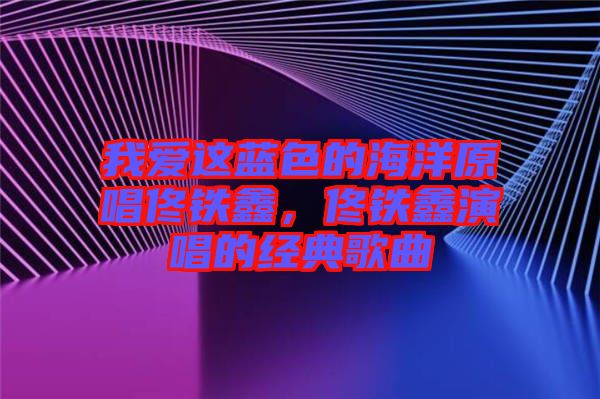 我愛這藍(lán)色的海洋原唱佟鐵鑫，佟鐵鑫演唱的經(jīng)典歌曲