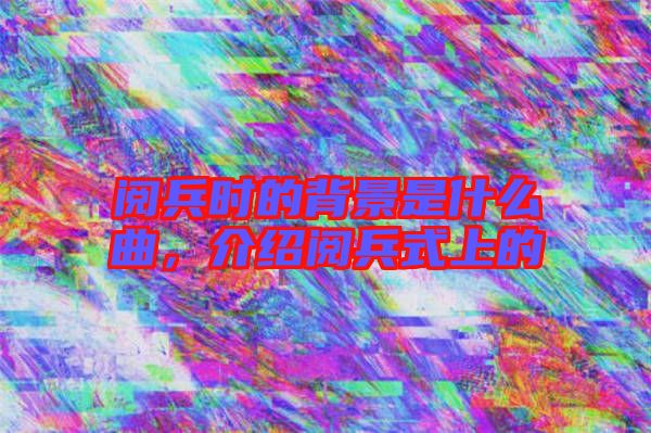閱兵時的背景是什么曲，介紹閱兵式上的