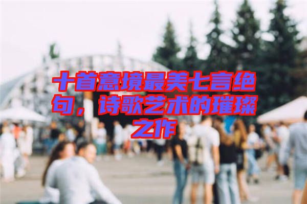 十首意境最美七言絕句，詩歌藝術(shù)的璀璨之作
