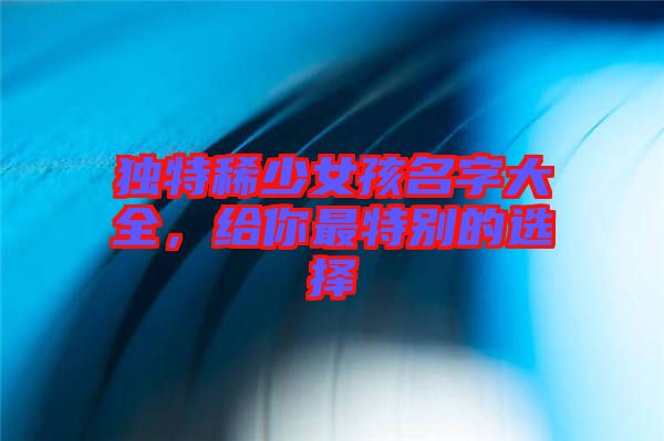 獨(dú)特稀少女孩名字大全，給你最特別的選擇