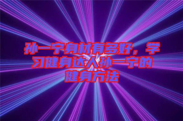 孫一寧身材有多好，學(xué)習(xí)健身達(dá)人孫一寧的健身方法