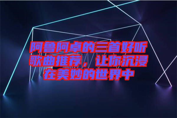 阿魯阿卓的三首好聽歌曲推薦，讓你沉浸在美妙的世界中
