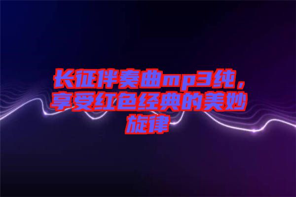 長征伴奏曲mp3純，享受紅色經(jīng)典的美妙旋律