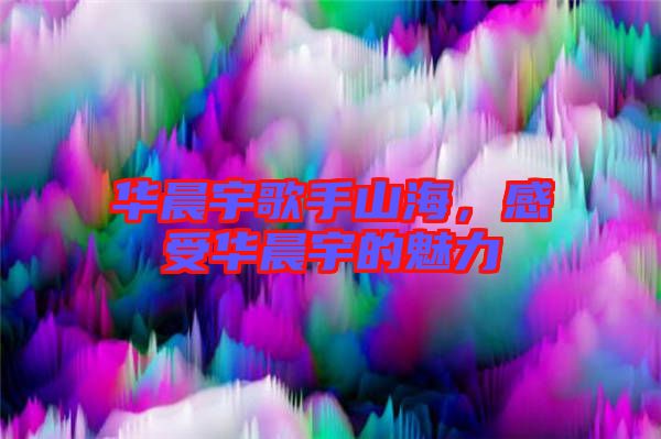 華晨宇歌手山海，感受華晨宇的魅力