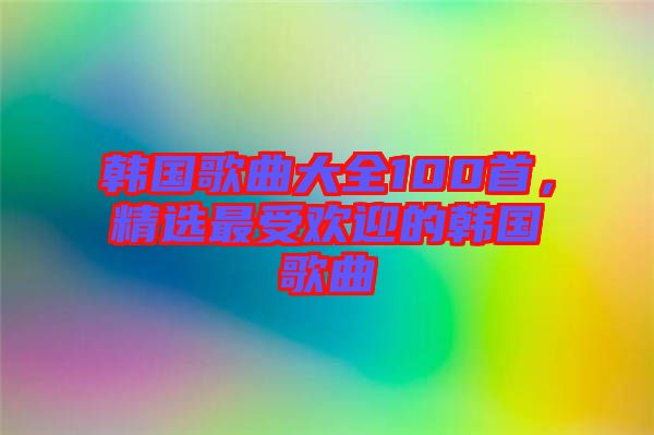 韓國歌曲大全100首，精選最受歡迎的韓國歌曲