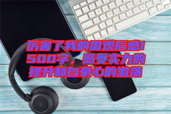 厲害了我的國(guó)觀后感1500字，感受實(shí)力的提升和自豪心的激蕩