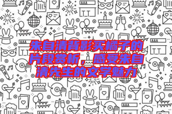 朱自清背影買橘子的片段賞析，感受朱自清先生的文學魅力