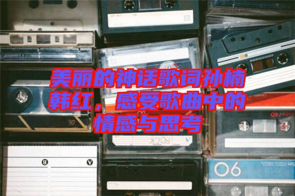 美麗的神話歌詞孫楠韓紅，感受歌曲中的情感與思考