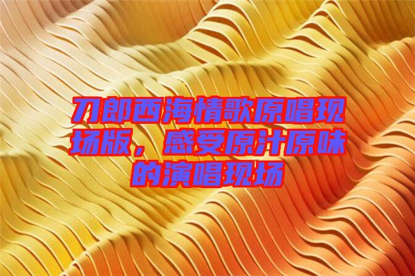 刀郎西海情歌原唱現(xiàn)場版，感受原汁原味的演唱現(xiàn)場