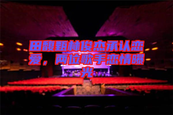 田馥甄林俊杰承認(rèn)戀愛，兩位歌手戀情曝光